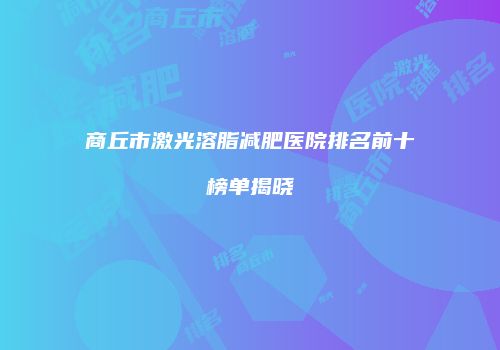 商丘市激光溶脂减肥医院排名前十榜单揭晓