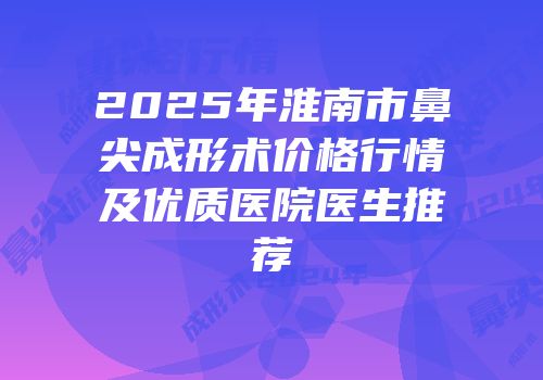 2025年淮南市鼻尖成形术价格行情及优质医院医生推荐