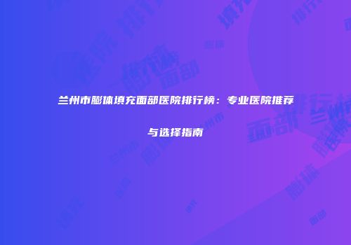 兰州市膨体填充面部医院排行榜：专业医院推荐与选择指南