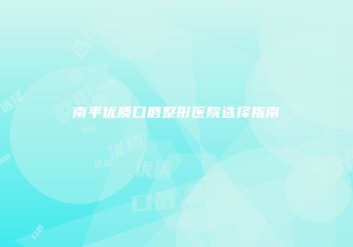 南平优质口唇整形医院选择指南