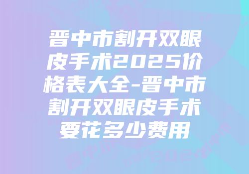晋中市割开双眼皮手术2025价格表大全-晋中市割开双眼皮手术要花多少费用