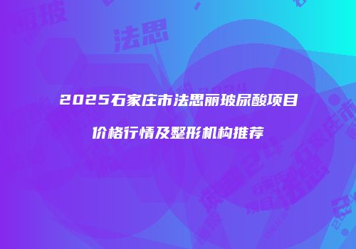 2025石家庄市法思丽玻尿酸项目价格行情及整形机构推荐
