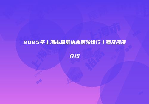 2025年上海市鼻基抬高医院排行十强及名医介绍