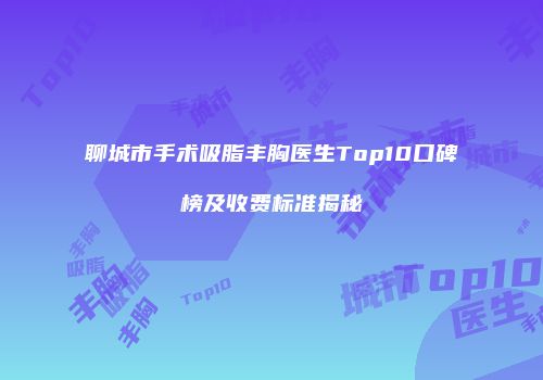 聊城市手术吸脂丰胸医生Top10口碑榜及收费标准揭秘