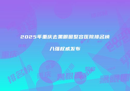 2025年重庆去黑眼圈整容医院排名榜八强权威发布