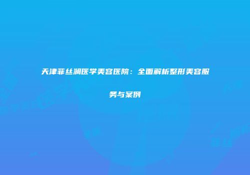 天津菲丝澜医学美容医院：全面解析整形美容服务与案例