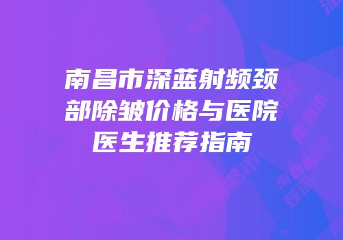 南昌市深蓝射频颈部除皱价格与医院医生推荐指南