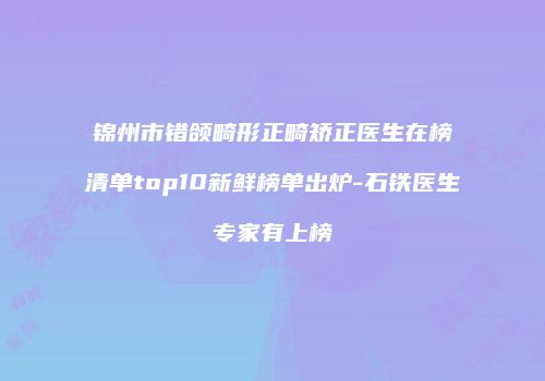 锦州市错颌畸形正畸矫正医生在榜清单top10新鲜榜单出炉-石铁医生专家有上榜