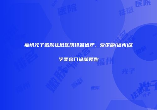 福州光子嫩肤祛斑医院排名出炉，爱尔丽(福州)医学美容门诊部领跑