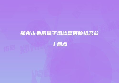 郑州市兔唇鼻子塌修复医院排名前十盘点