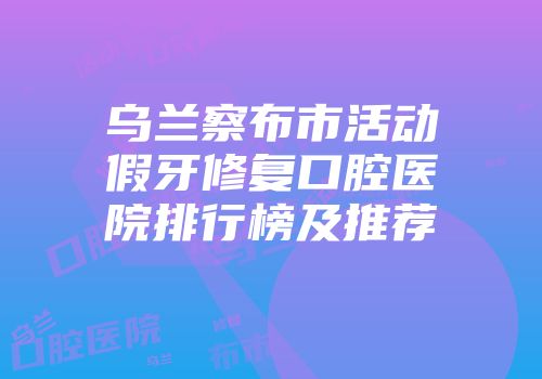 乌兰察布市活动假牙修复口腔医院排行榜及推荐