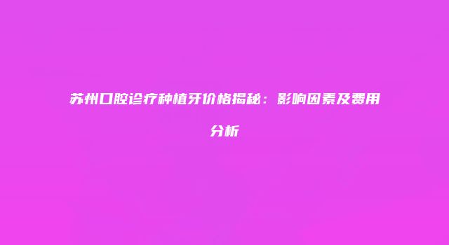 苏州口腔诊疗种植牙价格揭秘：影响因素及费用分析
