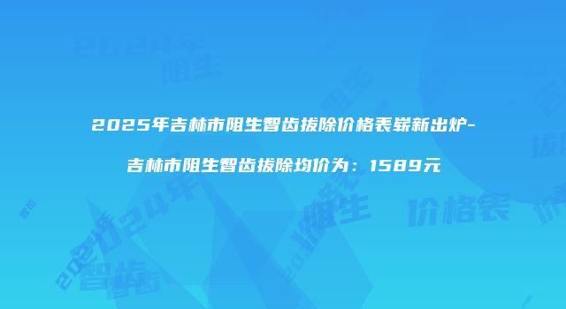 2025年吉林市阻生智齿拔除价格表崭新出炉-吉林市阻生智齿拔除均价为：1589元