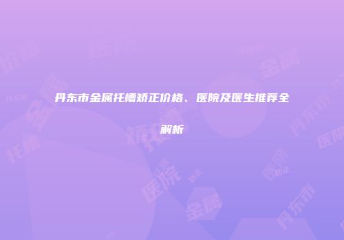 丹东市金属托槽矫正价格、医院及医生推荐全解析