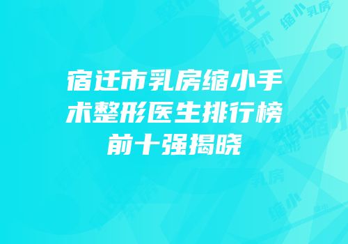 宿迁市乳房缩小手术整形医生排行榜前十强揭晓