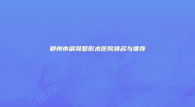 郑州市副耳整形术医院排名与推荐