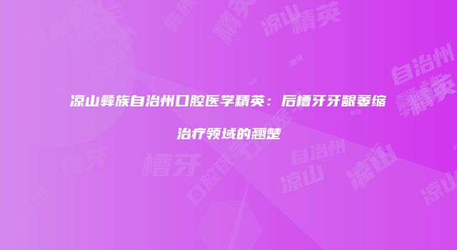 凉山彝族自治州口腔医学精英：后槽牙牙龈萎缩治疗领域的翘楚