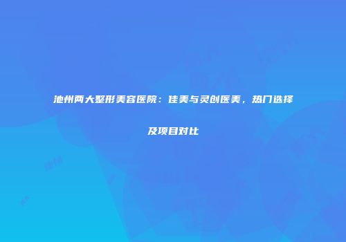 池州两大整形美容医院：佳美与灵创医美，热门选择及项目对比
