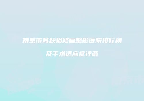 南京市耳缺损修复整形医院排行榜及手术适应症详解