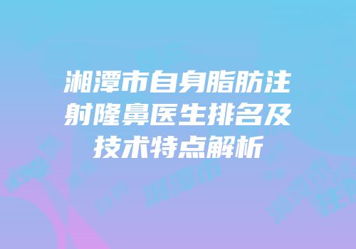 湘潭市自身脂肪注射隆鼻医生排名及技术特点解析