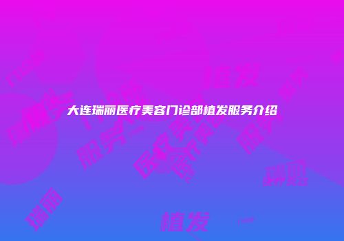 大连瑞丽医疗美容门诊部植发服务介绍