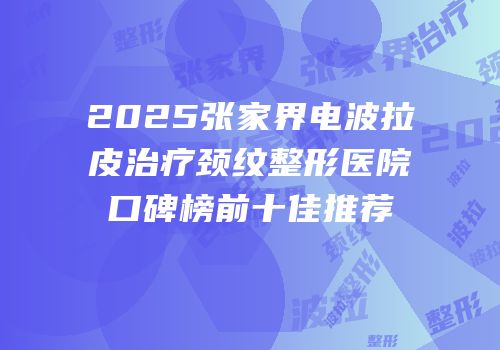 2025张家界电波拉皮治疗颈纹整形医院口碑榜前十佳推荐