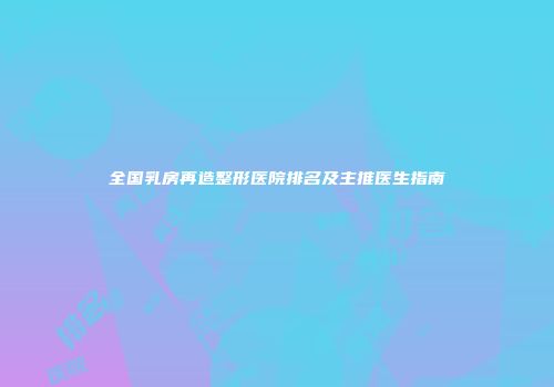 全国乳房再造整形医院排名及主推医生指南