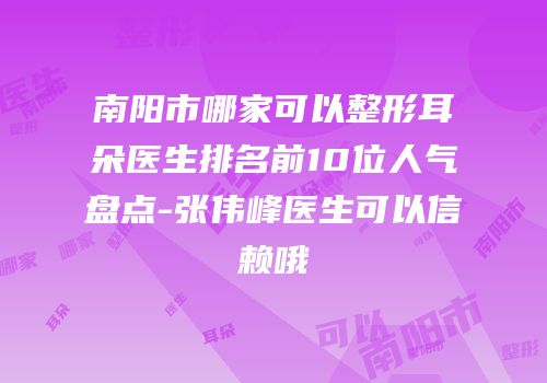 南阳市哪家可以整形耳朵医生排名前10位人气盘点-张伟峰医生可以信赖哦