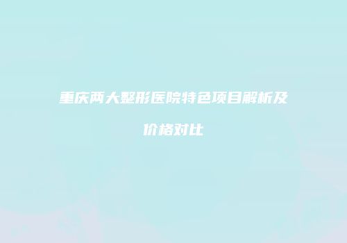 重庆两大整形医院特色项目解析及价格对比