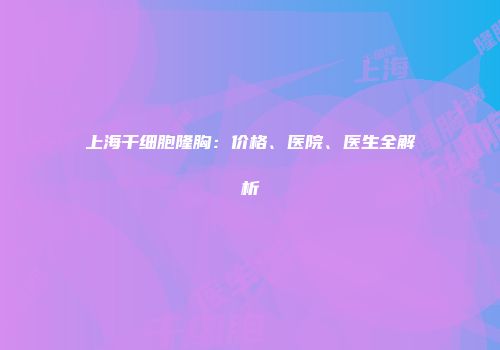 上海干细胞隆胸：价格、医院、医生全解析