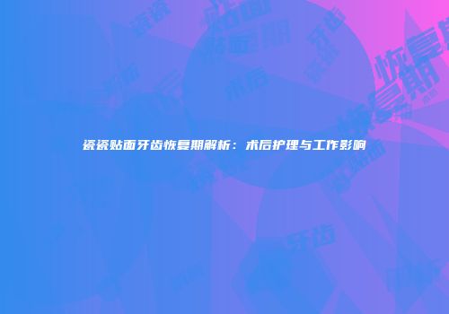 瓷瓷贴面牙齿恢复期解析：术后护理与工作影响
