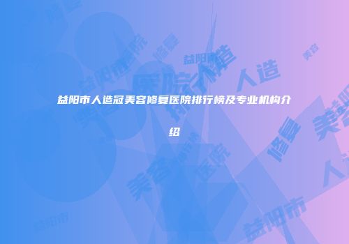 益阳市人造冠美容修复医院排行榜及专业机构介绍