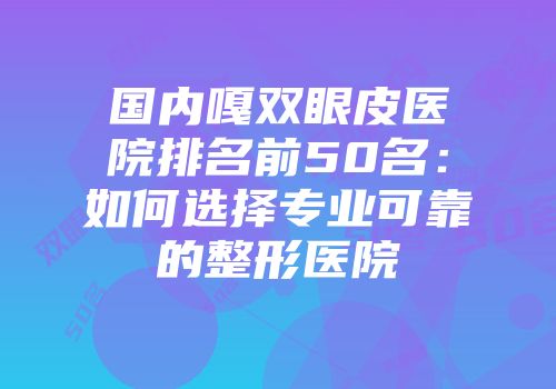 国内嘎双眼皮医院排名前50名：如何选择专业可靠的整形医院