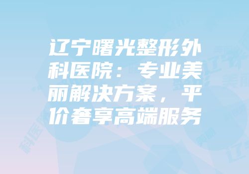 辽宁曙光整形外科医院：专业美丽解决方案，平价奢享高端服务