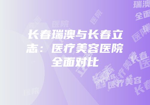 长春瑞澳与长春立志：医疗美容医院全面对比