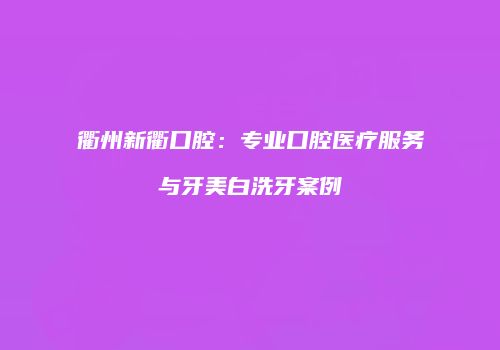 衢州新衢口腔：专业口腔医疗服务与牙美白洗牙案例
