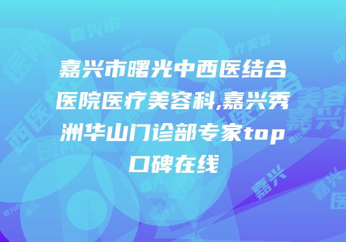 嘉兴市曙光中西医结合医院医疗美容科,嘉兴秀洲华山门诊部专家top口碑在线