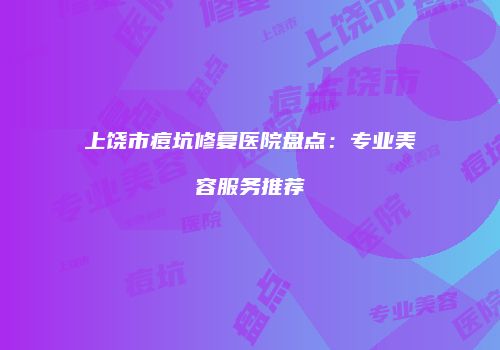 上饶市痘坑修复医院盘点：专业美容服务推荐