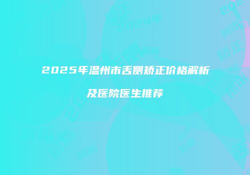 2025年温州市舌侧矫正价格解析及医院医生推荐