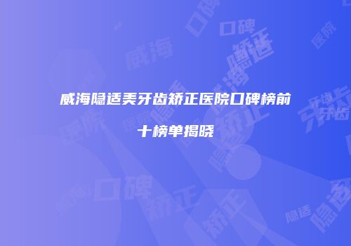 威海隐适美牙齿矫正医院口碑榜前十榜单揭晓
