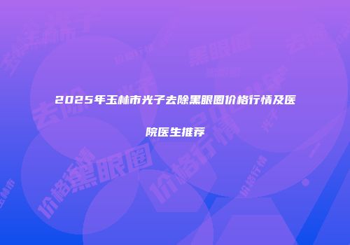 2025年玉林市光子去除黑眼圈价格行情及医院医生推荐