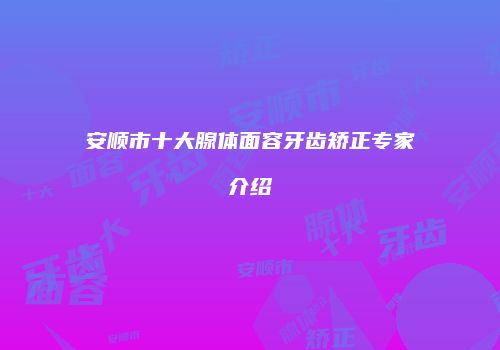 安顺市十大腺体面容牙齿矫正专家介绍