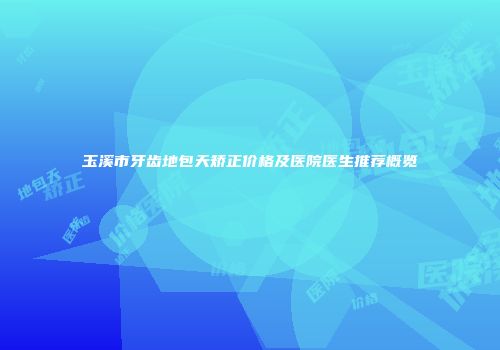玉溪市牙齿地包天矫正价格及医院医生推荐概览