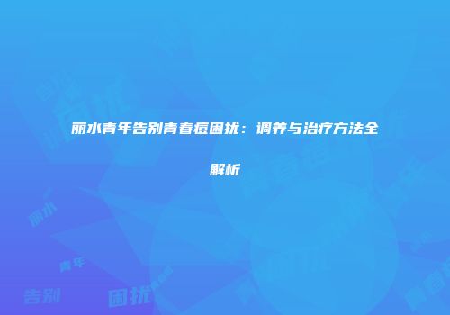 丽水青年告别青春痘困扰：调养与治疗方法全解析