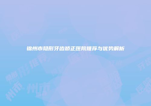 锦州市隐形牙齿矫正医院推荐与优势解析