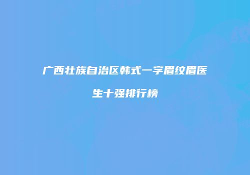 广西壮族自治区韩式一字眉纹眉医生十强排行榜