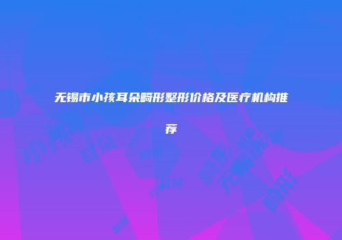 无锡市小孩耳朵畸形整形价格及医疗机构推荐
