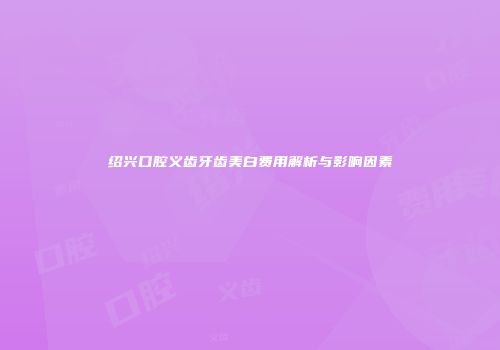 绍兴口腔义齿牙齿美白费用解析与影响因素