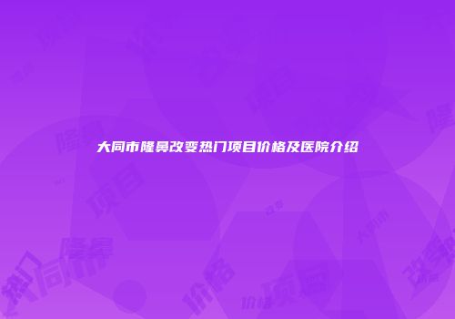 大同市隆鼻改变热门项目价格及医院介绍