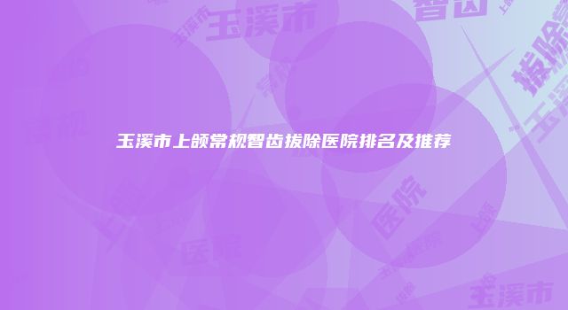 玉溪市上颌常规智齿拔除医院排名及推荐